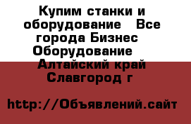 Купим станки и оборудование - Все города Бизнес » Оборудование   . Алтайский край,Славгород г.